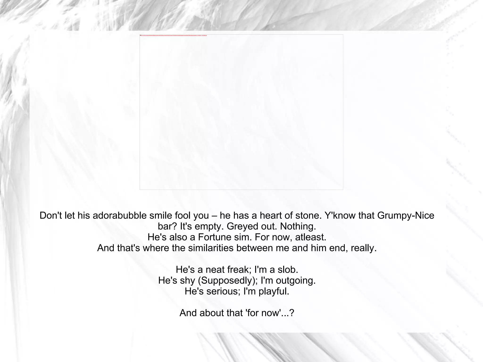 Don't let his adorabubble smile fool you – he has a heart of stone. Y'know that Grumpy-Nice bar? It's empty. Greyed out. Nothing. He's also a Fortune sim. For now, atleast. And that's where the similarities between me and him end, really. He's a neat freak; I'm a slob. He's shy (Supposedly); I'm outgoing. He's serious; I'm playful. And about that 'for now'...? 