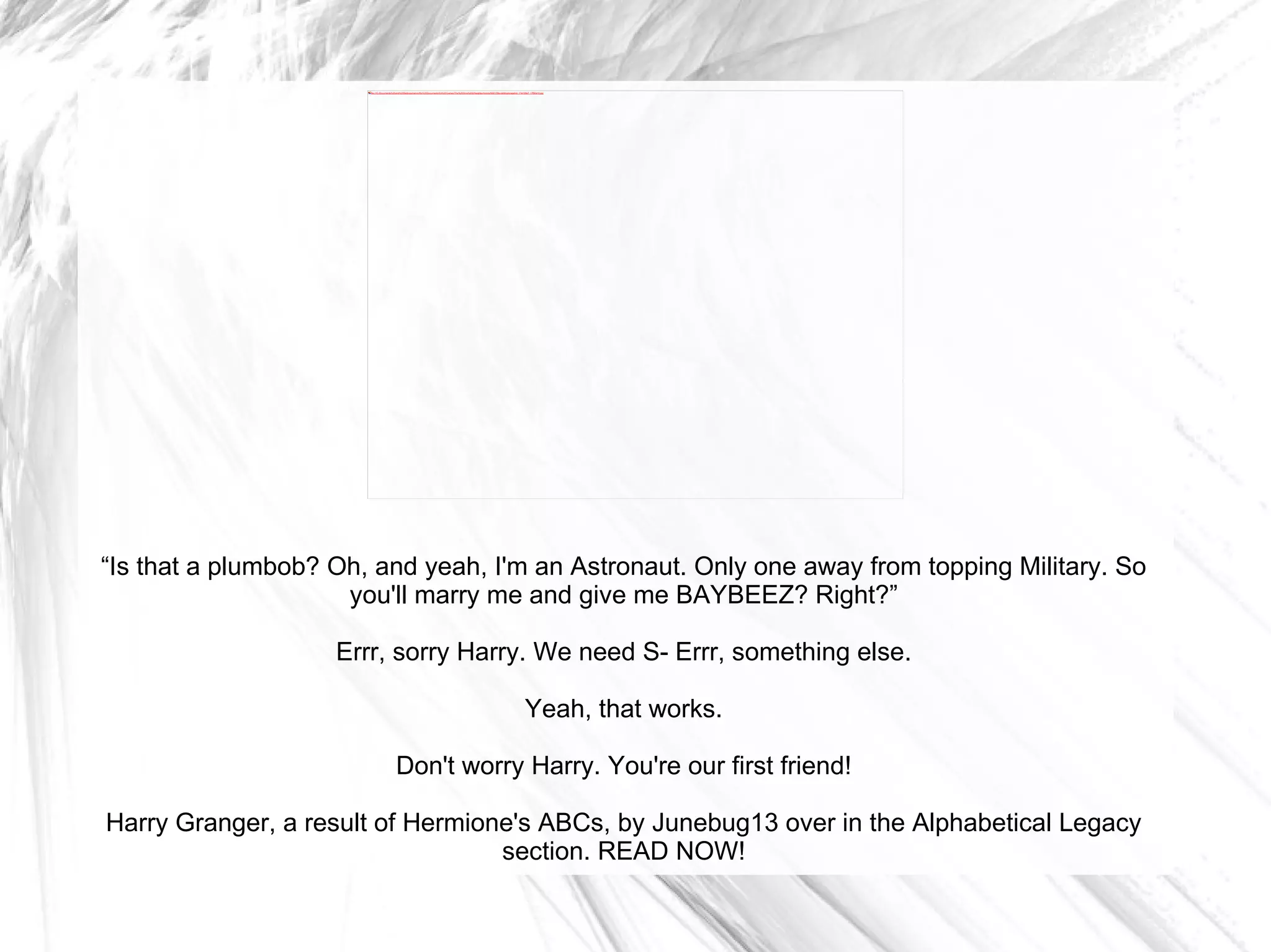 “ Is that a plumbob? Oh, and yeah, I'm an Astronaut. Only one away from topping Military. So you'll marry me and give me BAYBEEZ? Right?” Errr, sorry Harry. We need S- Errr, something else. Yeah, that works. Don't worry Harry. You're our first friend! Harry Granger, a result of Hermione's ABCs, by Junebug13 over in the Alphabetical Legacy section. READ NOW! 