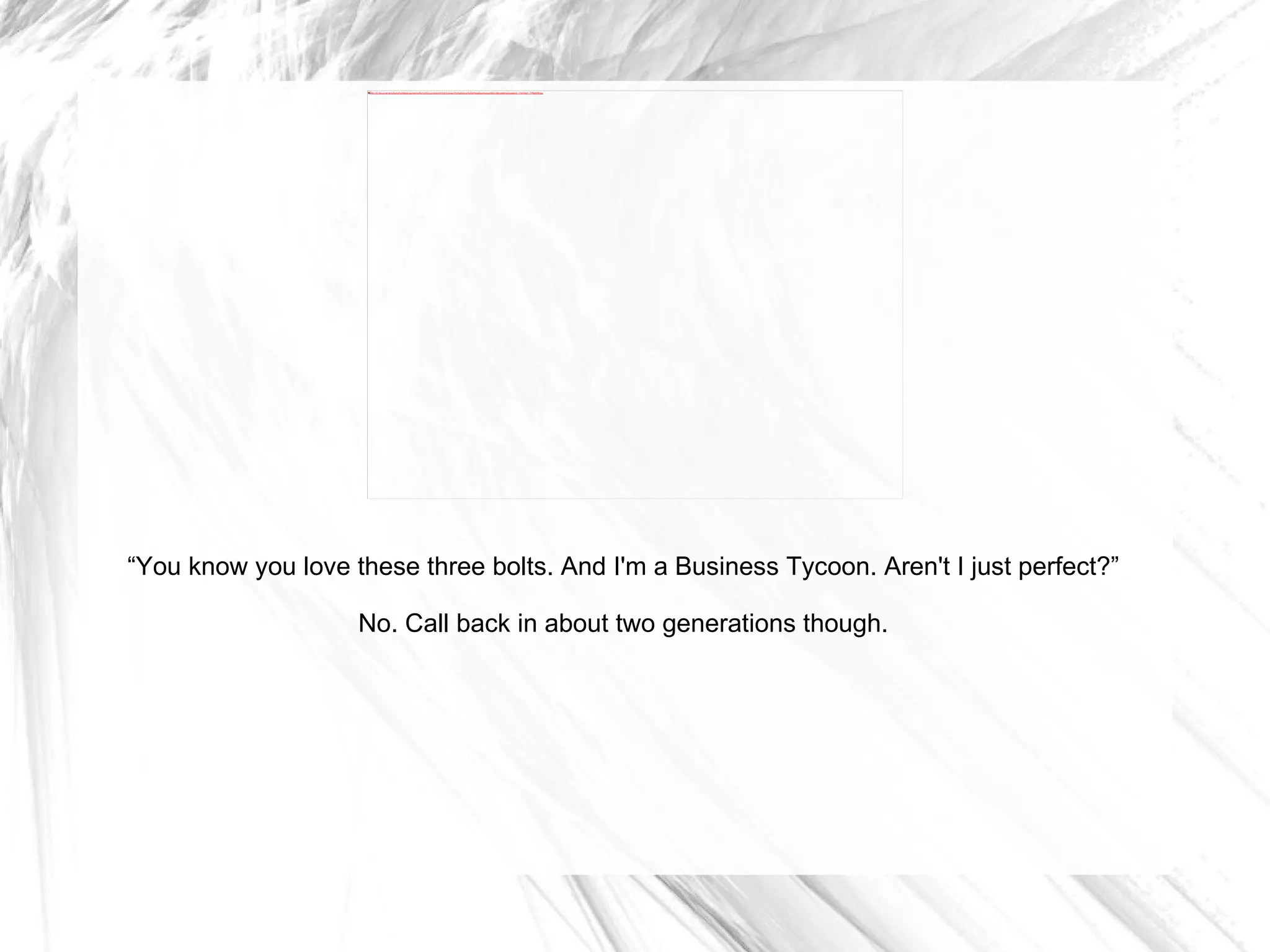 “ You know you love these three bolts. And I'm a Business Tycoon. Aren't I just perfect?” No. Call back in about two generations though. 