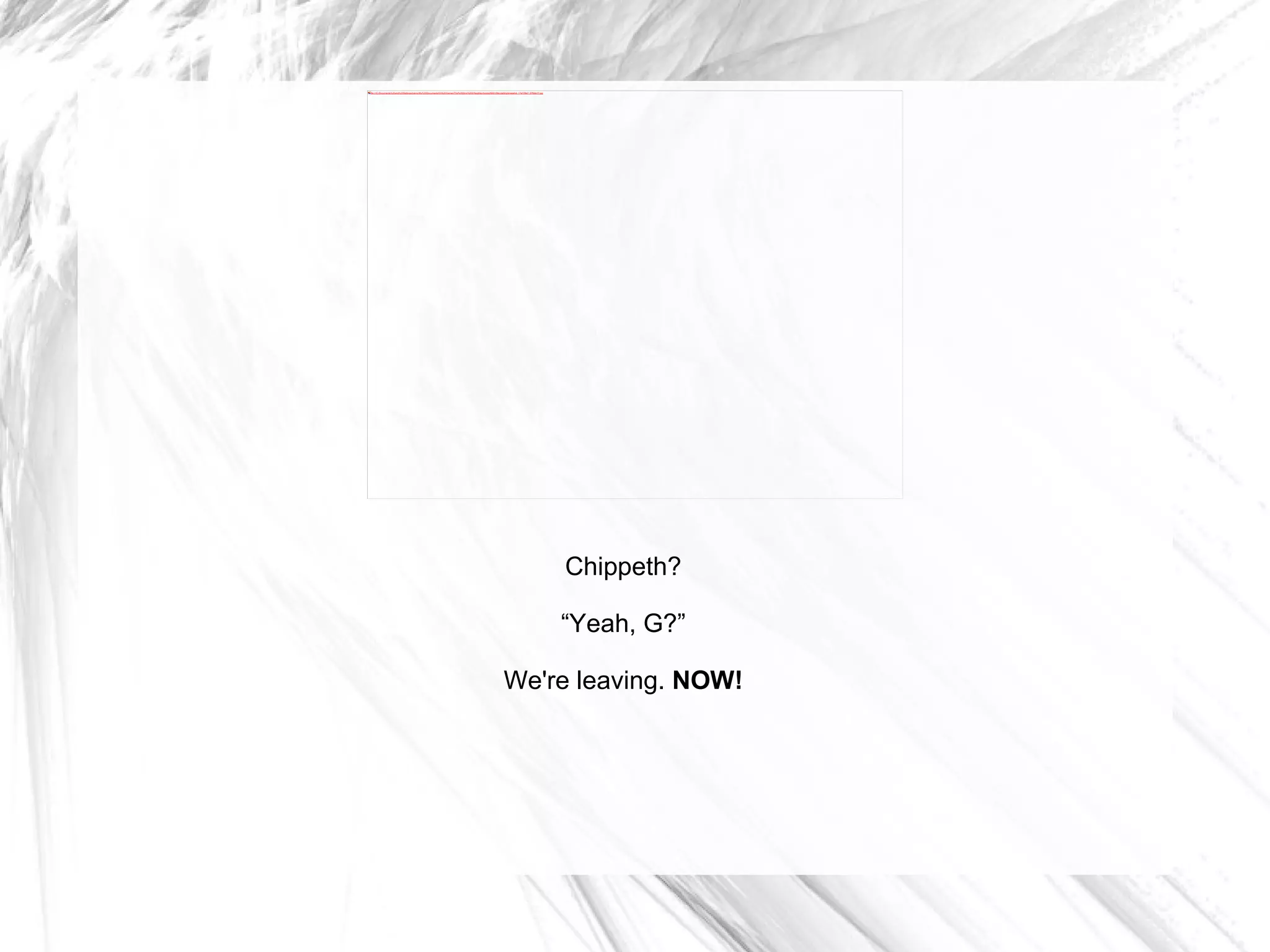 Chippeth? “ Yeah, G?” We're leaving.  NOW! 