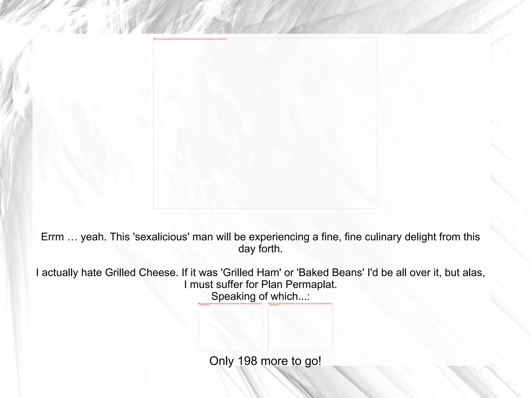 Errm … yeah. This 'sexalicious' man will be experiencing a fine, fine culinary delight from this day forth. I actually hate Grilled Cheese. If it was 'Grilled Ham' or 'Baked Beans' I'd be all over it, but alas, I must suffer for Plan Permaplat. Speaking of which...: Only 198 more to go! 