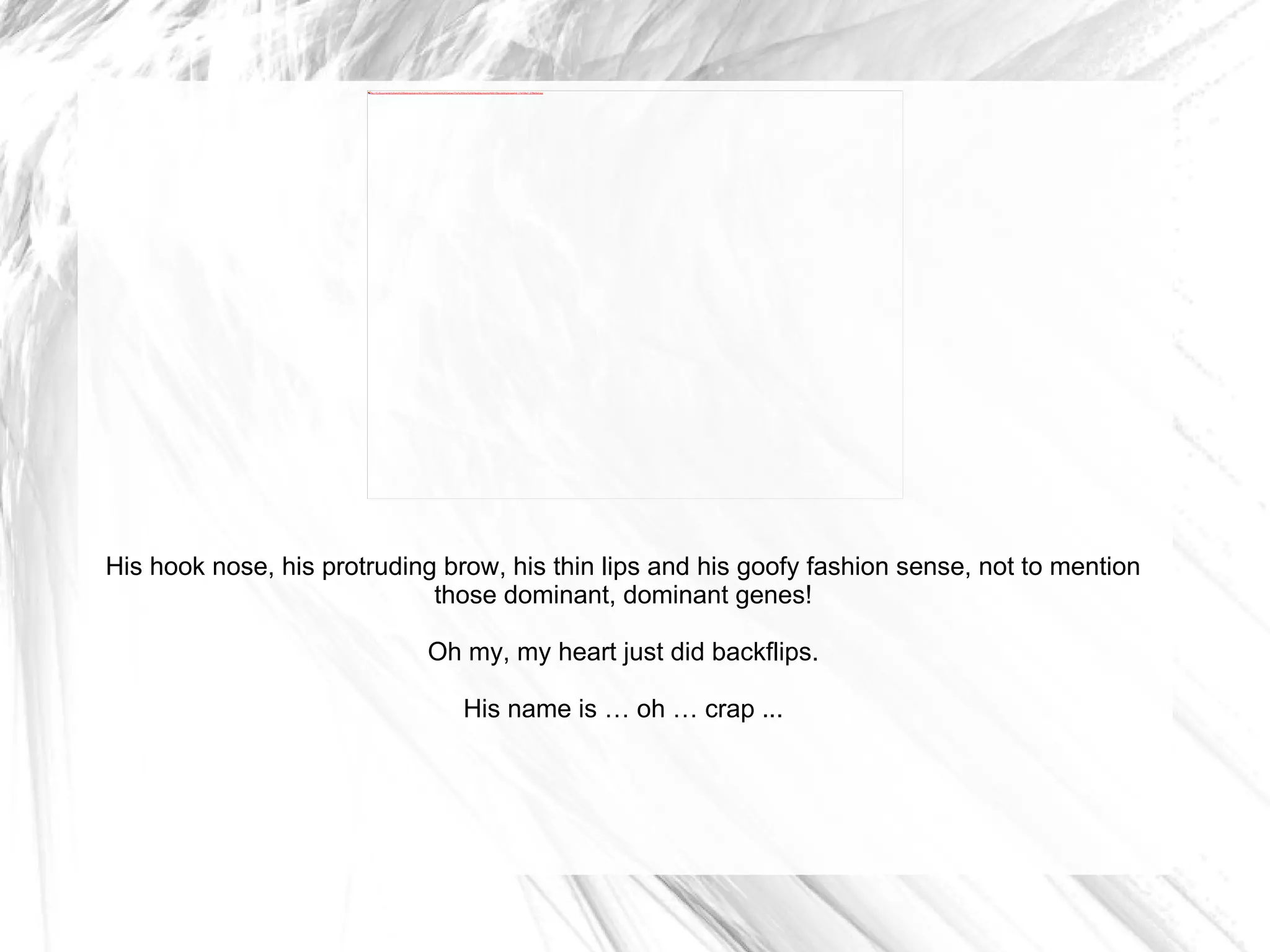 His hook nose, his protruding brow, his thin lips and his goofy fashion sense, not to mention those dominant, dominant genes! Oh my, my heart just did backflips. His name is … oh … crap ... 