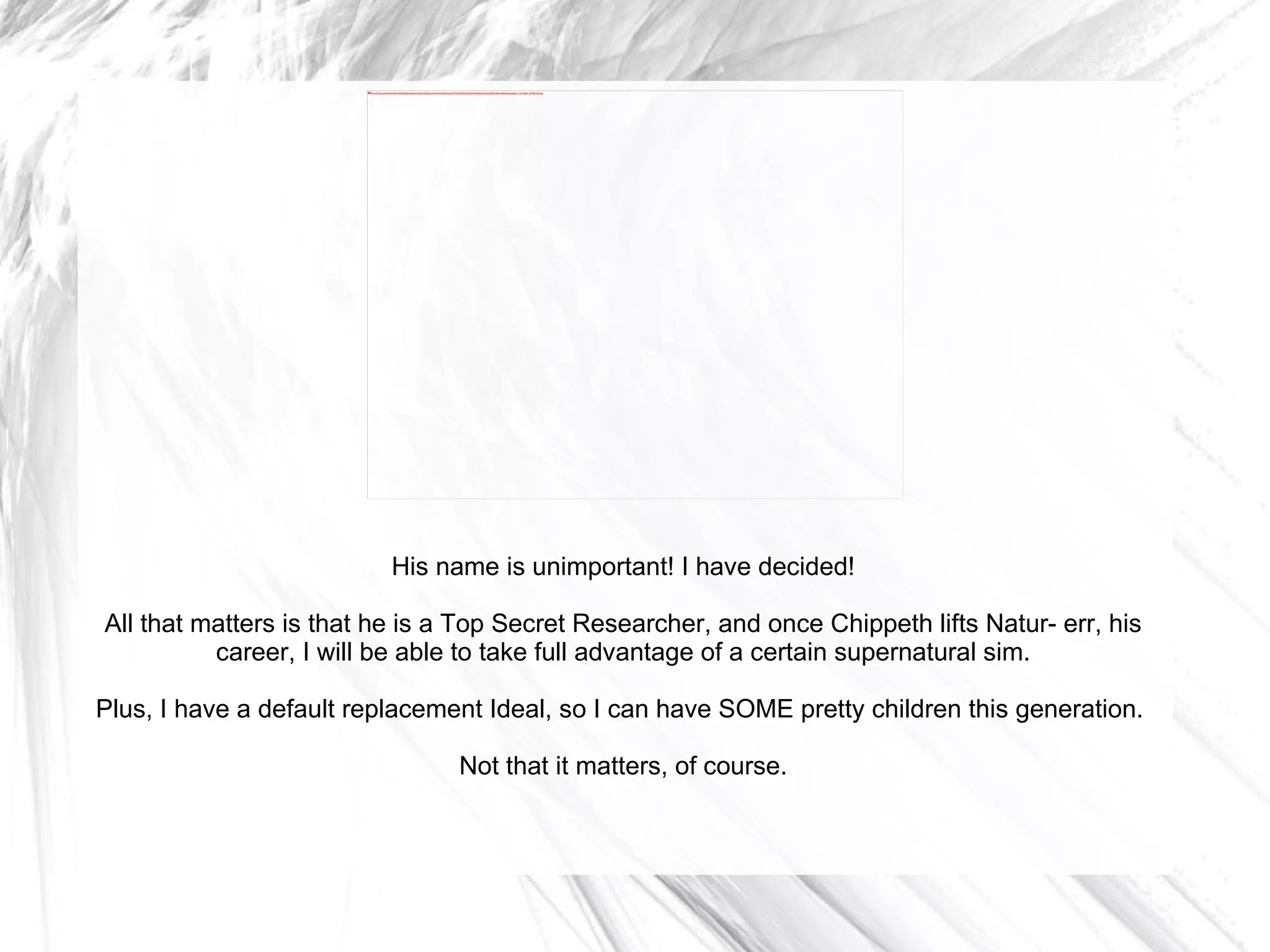 His name is unimportant! I have decided! All that matters is that he is a Top Secret Researcher, and once Chippeth lifts Natur- err, his career, I will be able to take full advantage of a certain supernatural sim. Plus, I have a default replacement Ideal, so I can have SOME pretty children this generation.  Not that it matters, of course. 