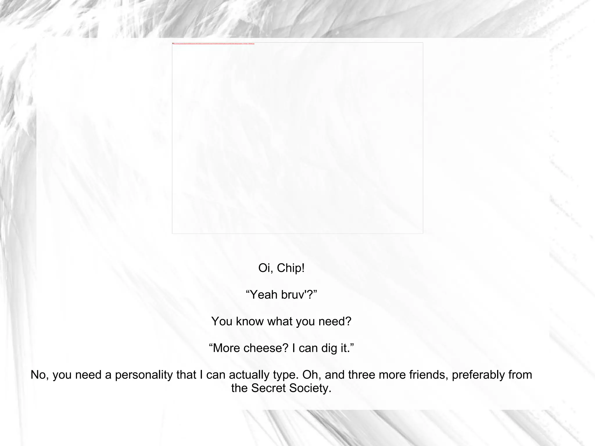 Oi, Chip! “ Yeah bruv'?” You know what you need? “ More cheese? I can dig it.” No, you need a personality that I can actually type. Oh, and three more friends, preferably from the Secret Society. 