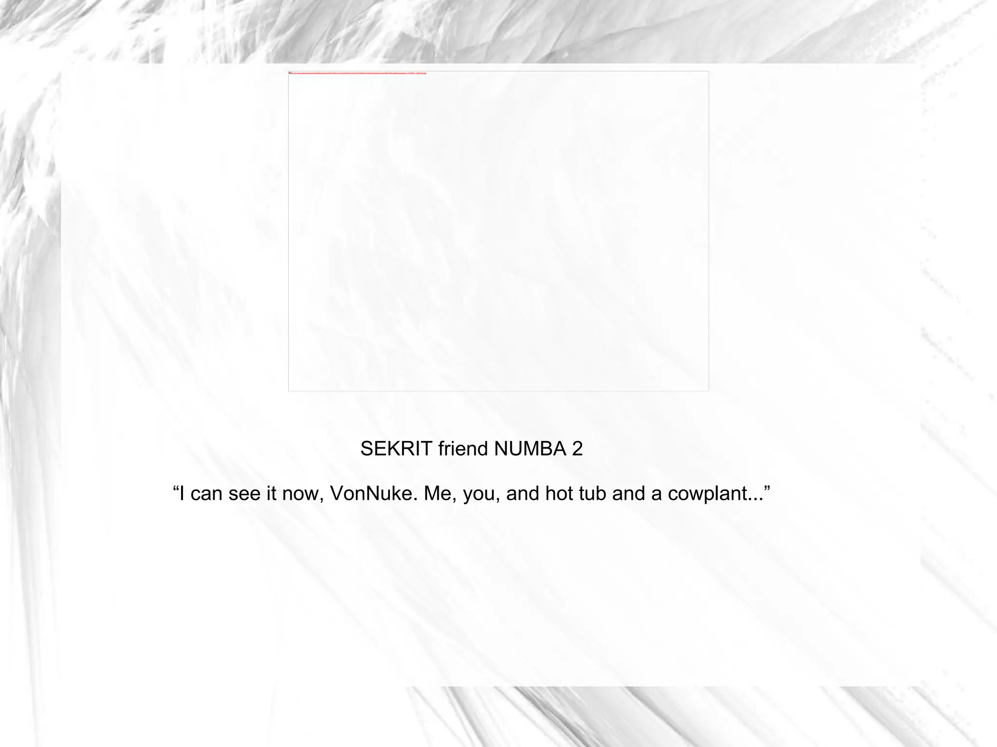 SEKRIT friend NUMBA 2 “ I can see it now, VonNuke. Me, you, and hot tub and a cowplant...” 