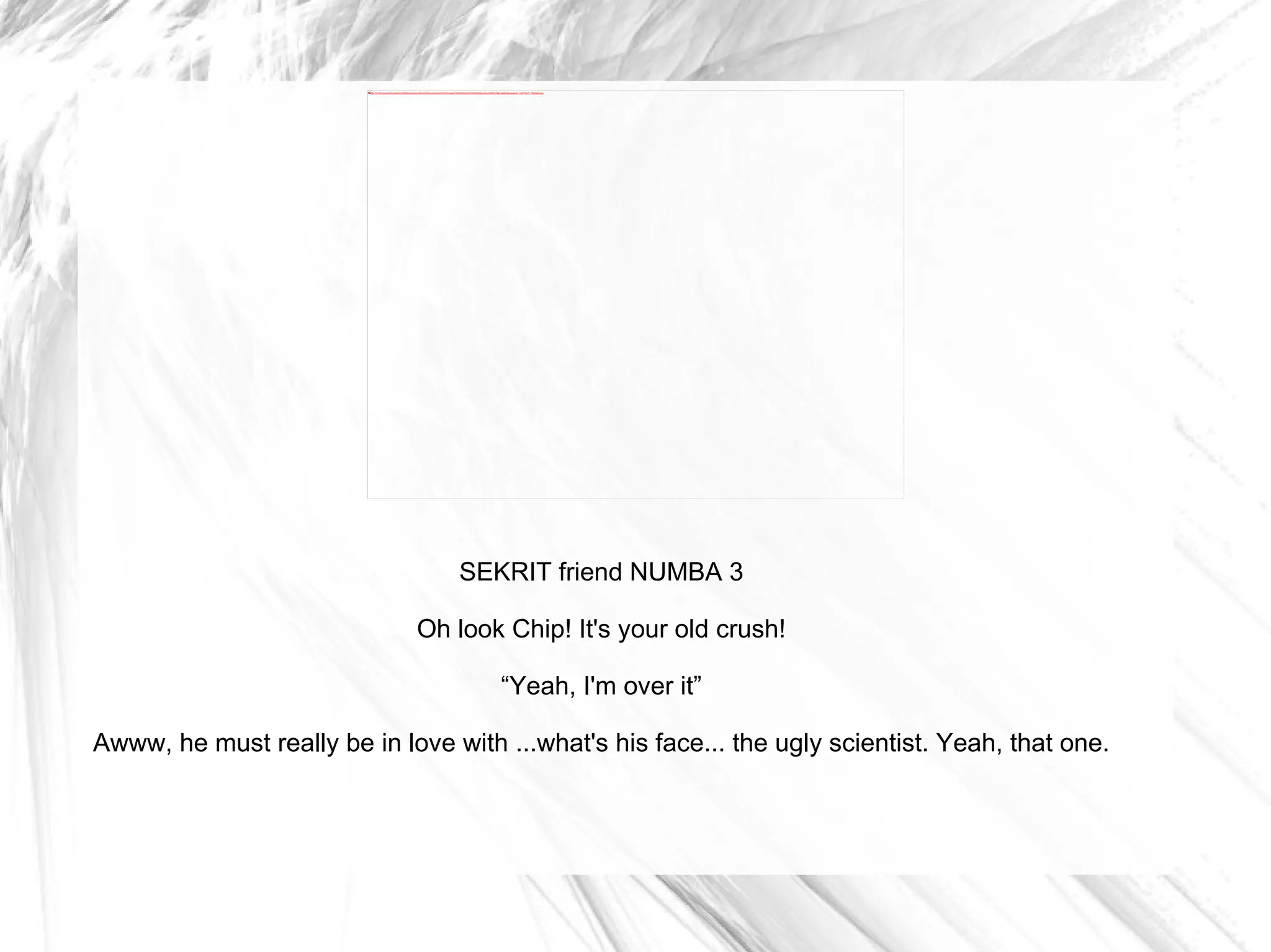 SEKRIT friend NUMBA 3 Oh look Chip! It's your old crush! “ Yeah, I'm over it” Awww, he must really be in love with ...what's his face... the ugly scientist. Yeah, that one. 