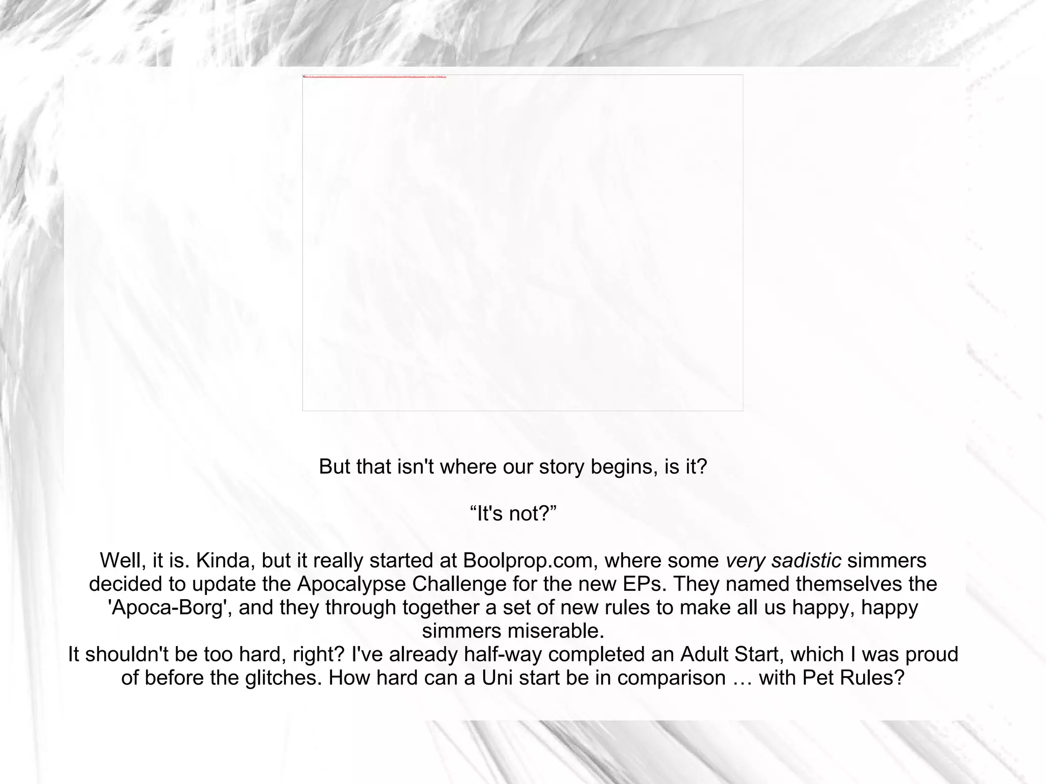 But that isn't where our story begins, is it? “ It's not?” Well, it is. Kinda, but it really started at Boolprop.com, where some  very sadistic  simmers decided to update the Apocalypse Challenge for the new EPs. They named themselves the 'Apoca-Borg', and they through together a set of new rules to make all us happy, happy simmers miserable. It shouldn't be too hard, right? I've already half-way completed an Adult Start, which I was proud of before the glitches. How hard can a Uni start be in comparison … with Pet Rules? 