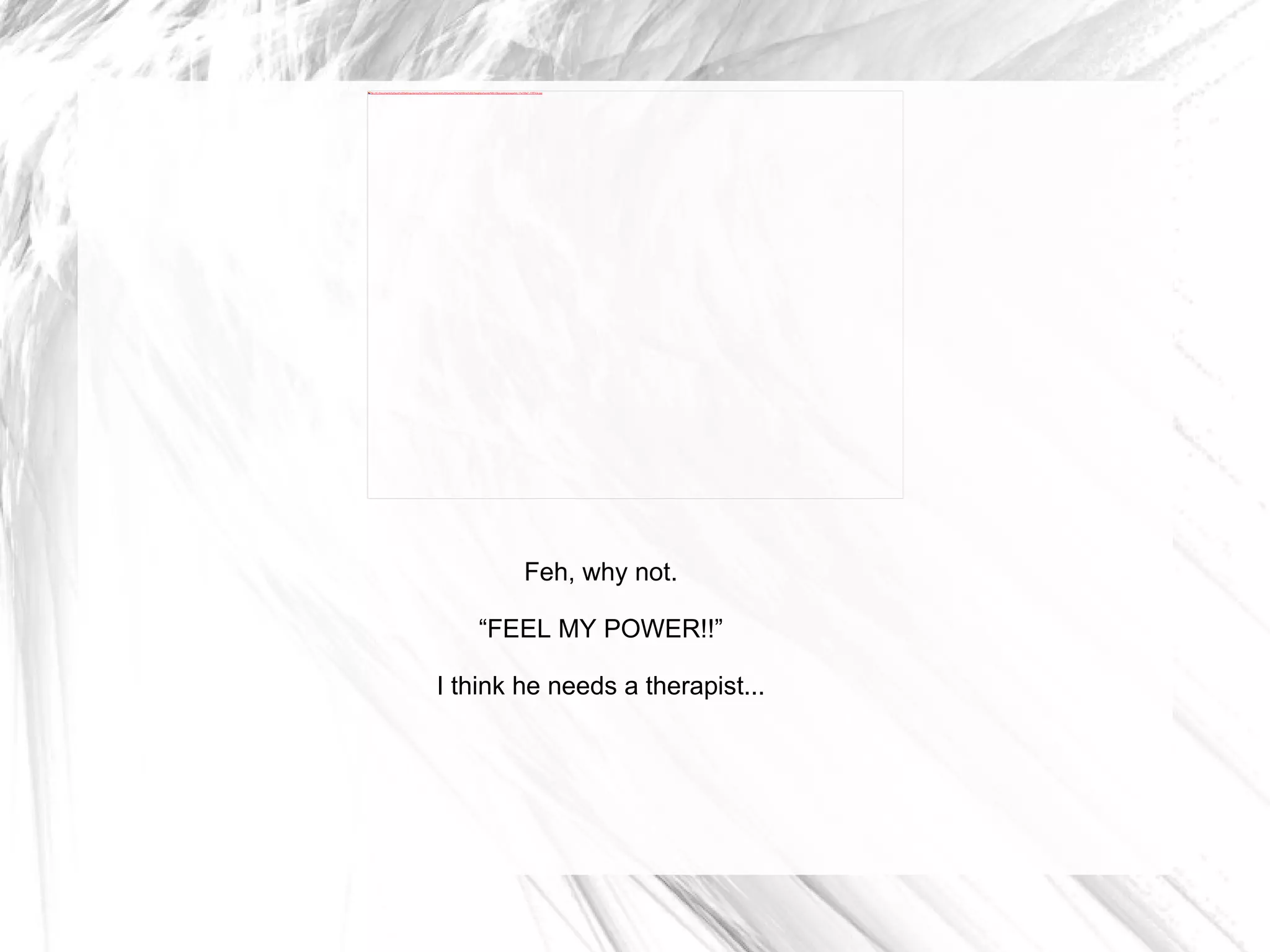 Feh, why not. “ FEEL MY POWER!!” I think he needs a therapist... 