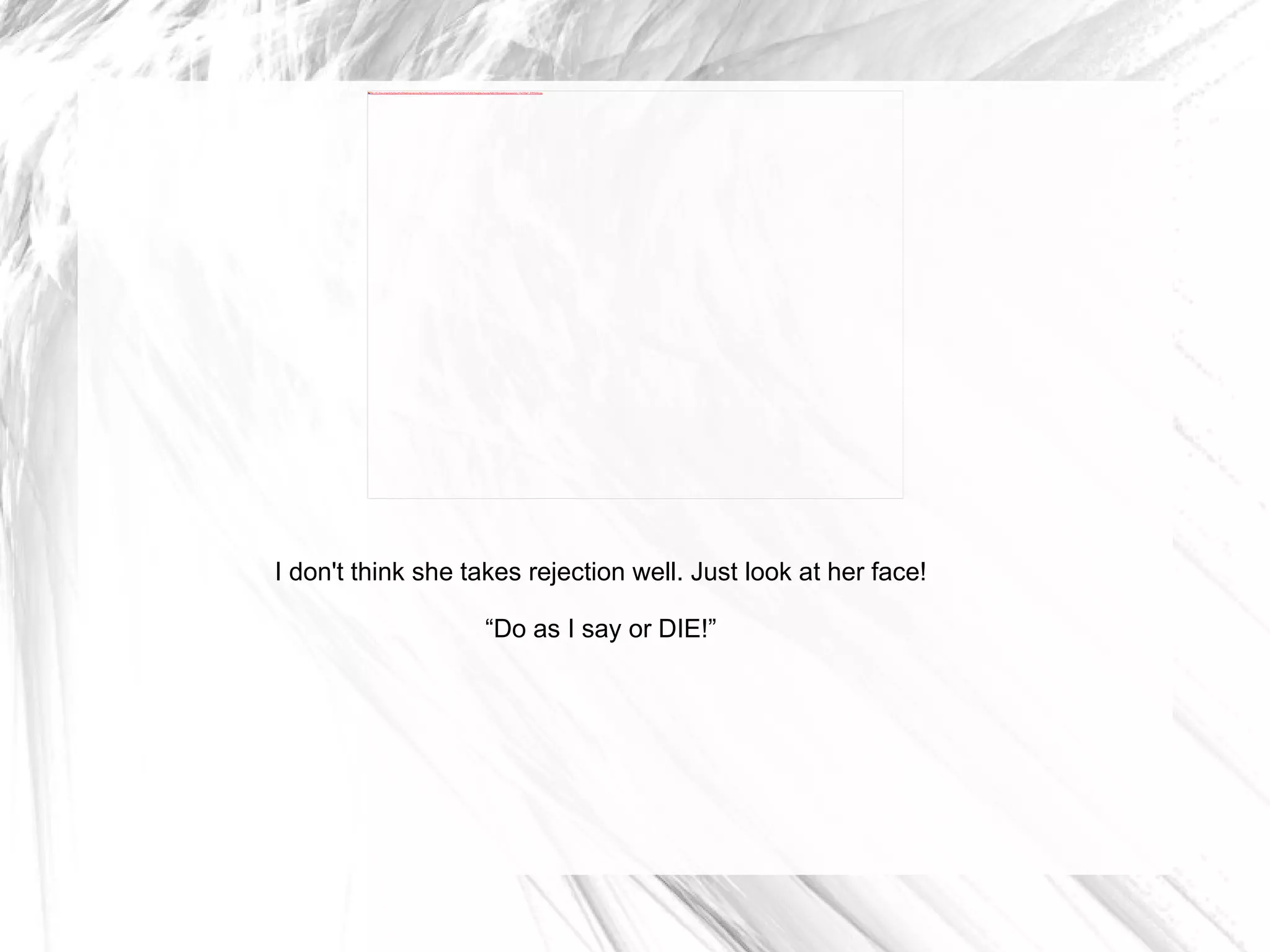 I don't think she takes rejection well. Just look at her face! “ Do as I say or DIE!” 