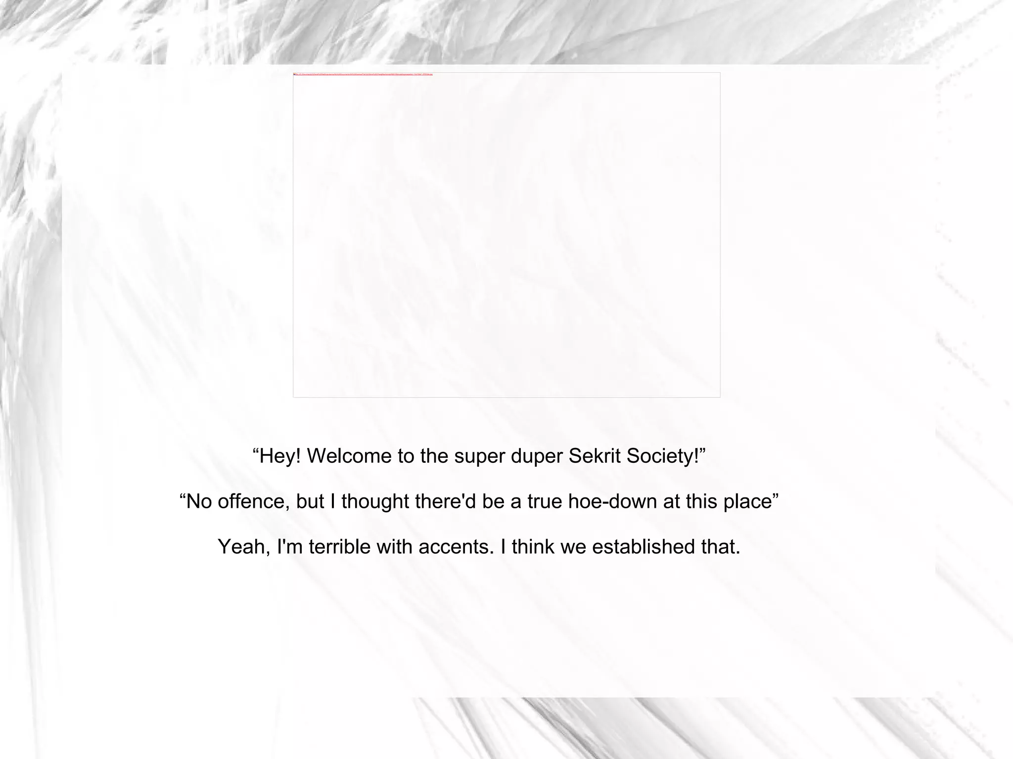 “ Hey! Welcome to the super duper Sekrit Society!” “ No offence, but I thought there'd be a true hoe-down at this place” Yeah, I'm terrible with accents. I think we established that. 
