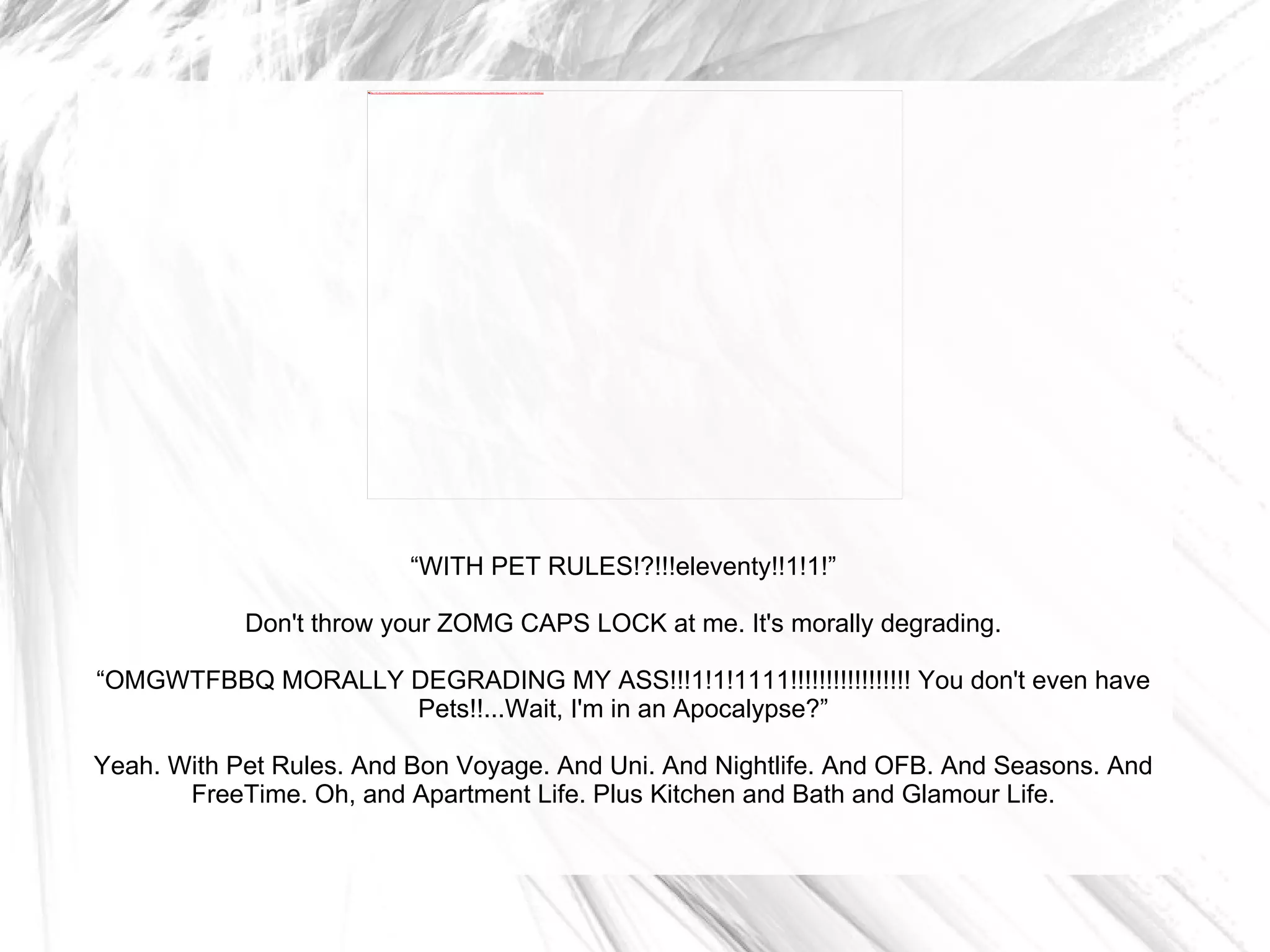 “ WITH PET RULES!?!!!eleventy!!1!1!” Don't throw your ZOMG CAPS LOCK at me. It's morally degrading. “ OMGWTFBBQ MORALLY DEGRADING MY ASS!!!1!1!1111!!!!!!!!!!!!!!!!! You don't even have Pets!!...Wait, I'm in an Apocalypse?” Yeah. With Pet Rules. And Bon Voyage. And Uni. And Nightlife. And OFB. And Seasons. And FreeTime. Oh, and Apartment Life. Plus Kitchen and Bath and Glamour Life. 