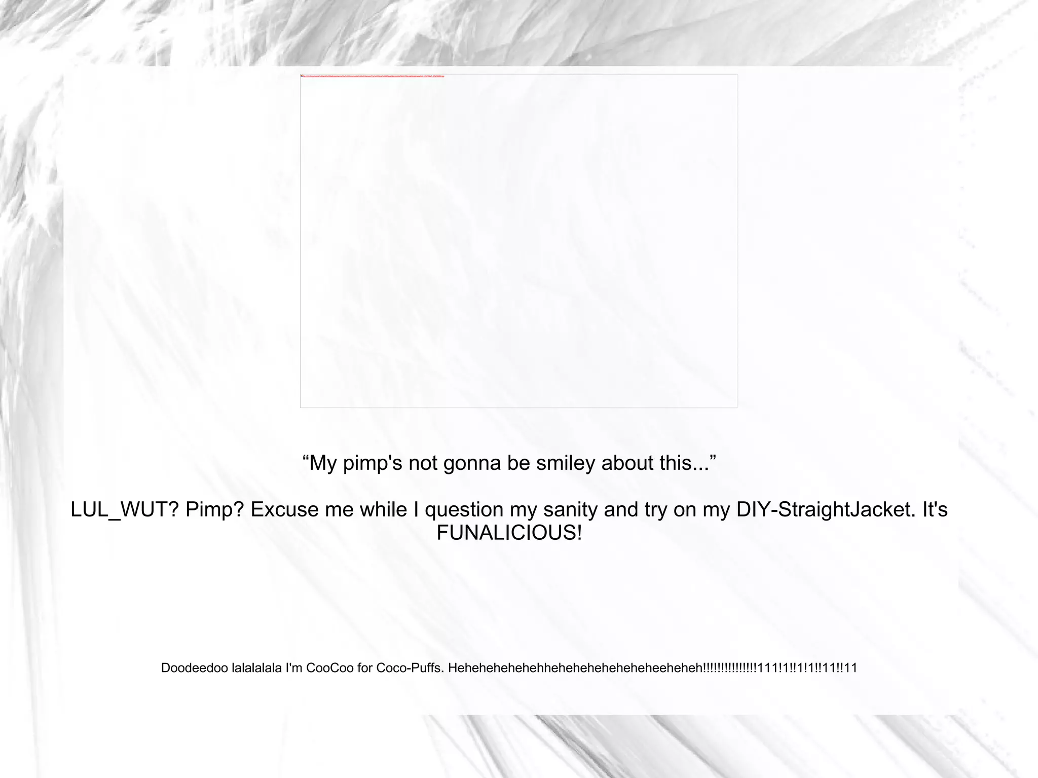 “ My pimp's not gonna be smiley about this...” LUL_WUT? Pimp? Excuse me while I question my sanity and try on my DIY-StraightJacket. It's FUNALICIOUS! Doodeedoo lalalalala I'm CooCoo for Coco-Puffs. Hehehehehehehheheheheheheheheeheheh!!!!!!!!!!!!!!!111!1!!1!1!!11!!11 