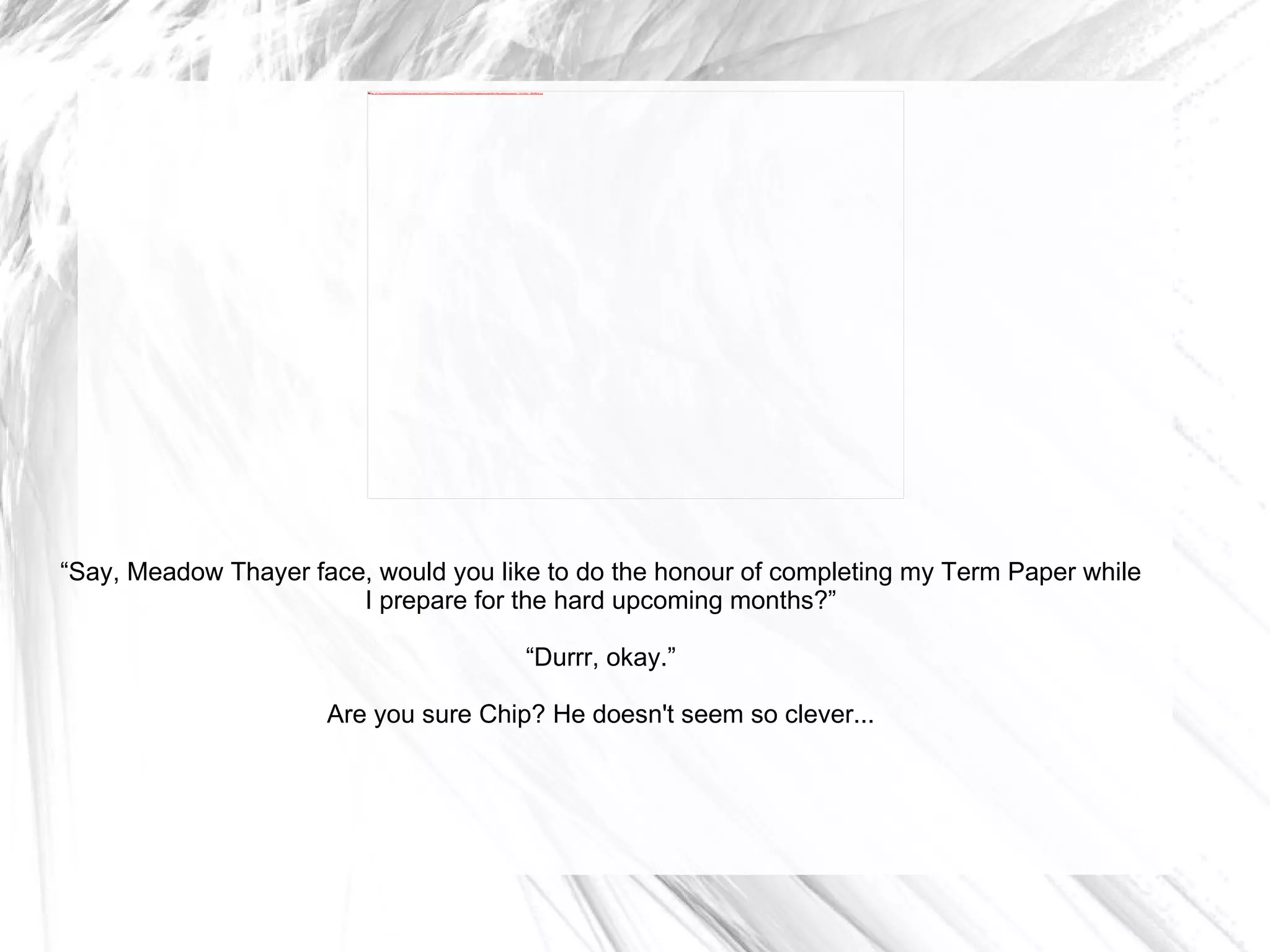 “ Say, Meadow Thayer face, would you like to do the honour of completing my Term Paper while I prepare for the hard upcoming months?” “ Durrr, okay.” Are you sure Chip? He doesn't seem so clever... 
