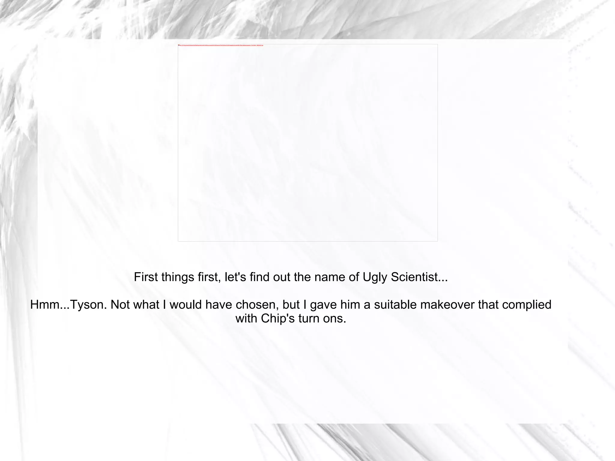 First things first, let's find out the name of Ugly Scientist... Hmm...Tyson. Not what I would have chosen, but I gave him a suitable makeover that complied with Chip's turn ons. 