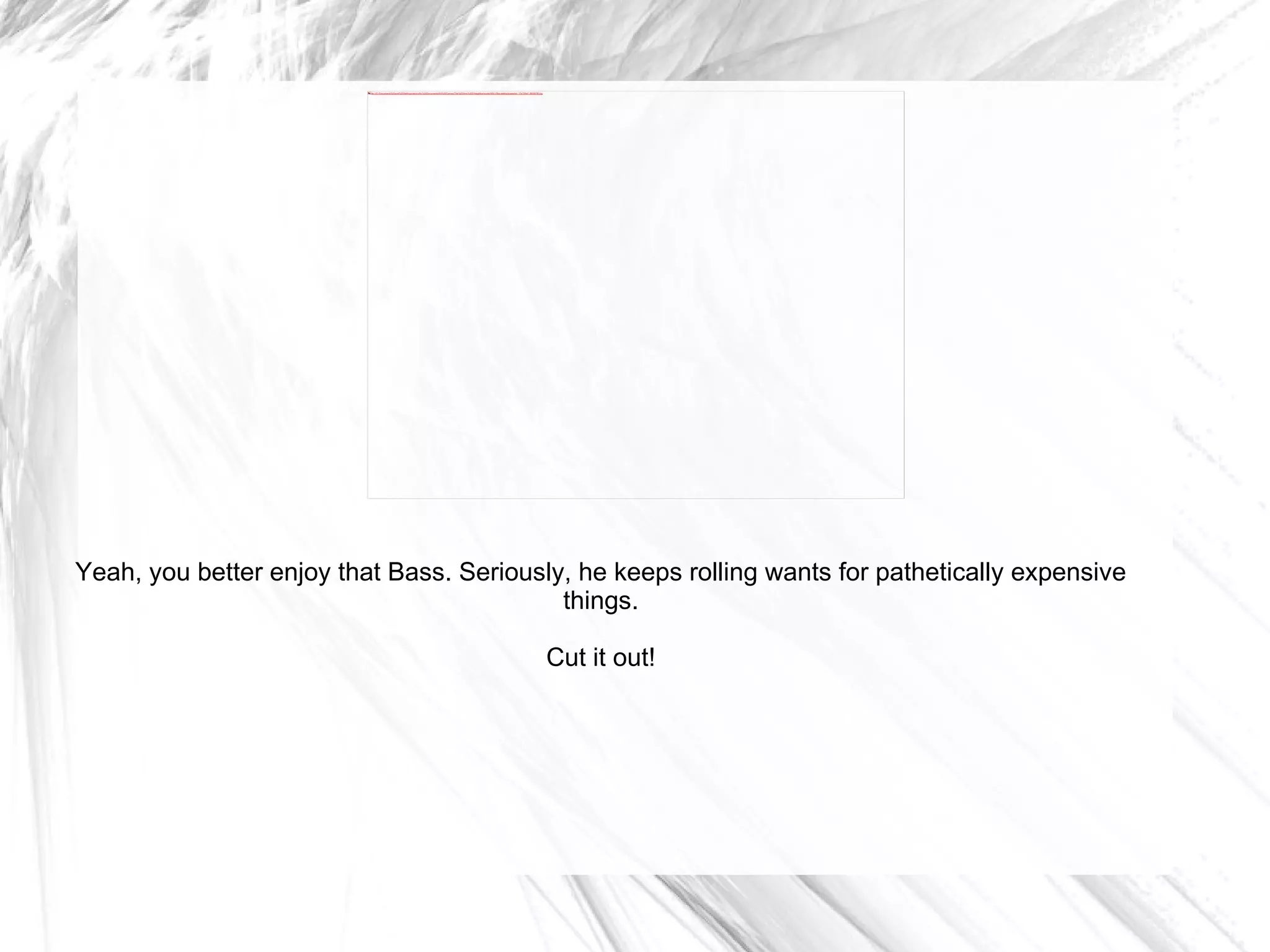 Yeah, you better enjoy that Bass. Seriously, he keeps rolling wants for pathetically expensive things. Cut it out! 