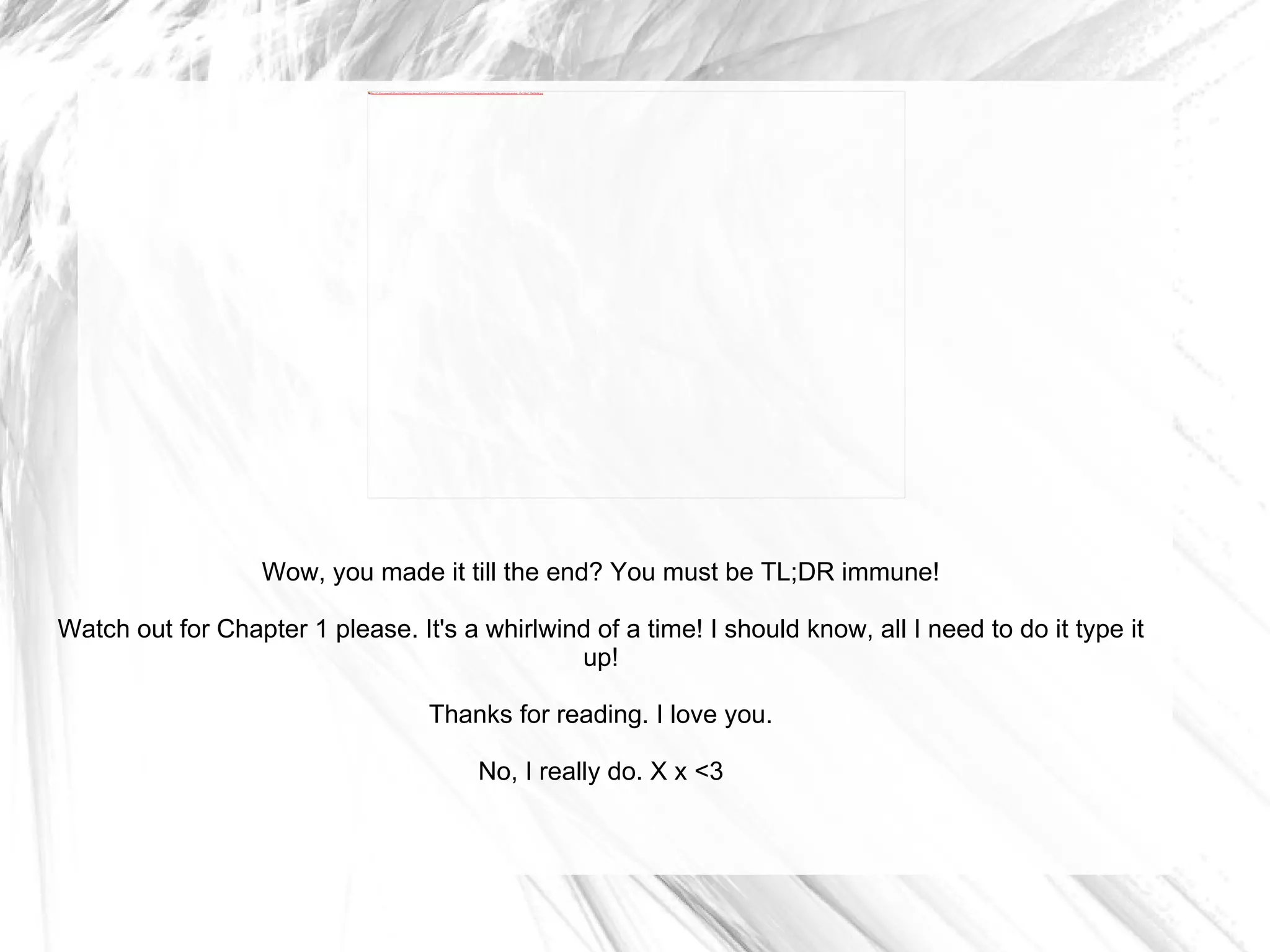 Wow, you made it till the end? You must be TL;DR immune! Watch out for Chapter 1 please. It's a whirlwind of a time! I should know, all I need to do it type it up! Thanks for reading. I love you. No, I really do. X x <3 