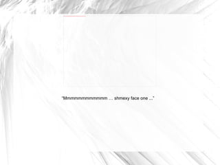 “ Mmmmmmmmmmmm … shmexy face one ...” 