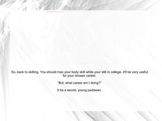 So, back to skilling. You should max your body skill while your still in college, it'll be very useful for your chosen career. “ But, what career am I doing?” It be a secret, young padawan. 