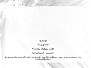 Oi, Chip! “ Yeah bruv'?” You know what you need? “ More cheese? I can dig it.” No, you need a personality that I can actually type. Oh, and three more friends, preferably from the Secret Society. 