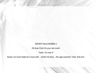 SEKRIT friend NUMBA 3 Oh look Chip! It's your old crush! “ Yeah, I'm over it” Awww, he must really be in love with ...what's his face... the ugly scientist. Yeah, that one. 