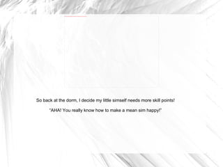 So back at the dorm, I decide my little simself needs more skill points! “ AHA! You really know how to make a mean sim happy!” 