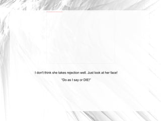 I don't think she takes rejection well. Just look at her face! “ Do as I say or DIE!” 