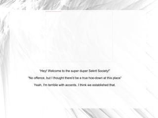 “ Hey! Welcome to the super duper Sekrit Society!” “ No offence, but I thought there'd be a true hoe-down at this place” Yeah, I'm terrible with accents. I think we established that. 