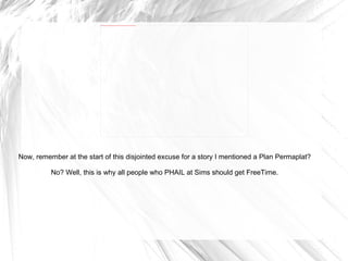 Now, remember at the start of this disjointed excuse for a story I mentioned a Plan Permaplat? No? Well, this is why all people who PHAIL at Sims should get FreeTime. 