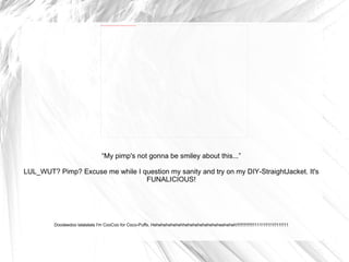 “ My pimp's not gonna be smiley about this...” LUL_WUT? Pimp? Excuse me while I question my sanity and try on my DIY-StraightJacket. It's FUNALICIOUS! Doodeedoo lalalalala I'm CooCoo for Coco-Puffs. Hehehehehehehheheheheheheheheeheheh!!!!!!!!!!!!!!!111!1!!1!1!!11!!11 