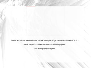 Firstly, You're still a Fortune Sim. So we need you to get us some ASPIRATION, k? “ Term Papers? G's like me don't do no term papers!” Your want panel disagrees. 