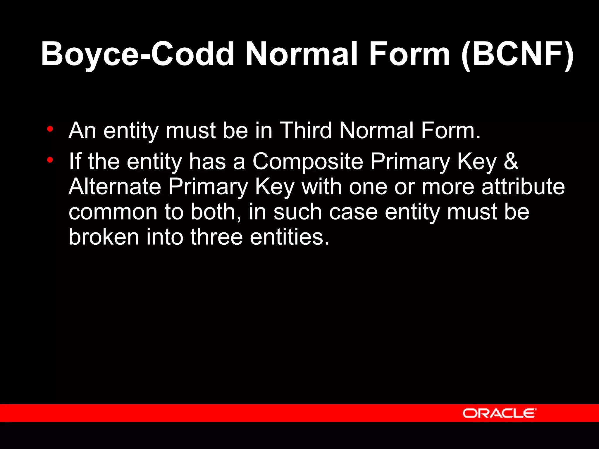 Boyce-Codd Normal Form (BCNF)
• An entity must be in Third Normal Form.
• If the entity has a Composite Primary Key &
Alternate Primary Key with one or more attribute
common to both, in such case entity must be
broken into three entities.
 