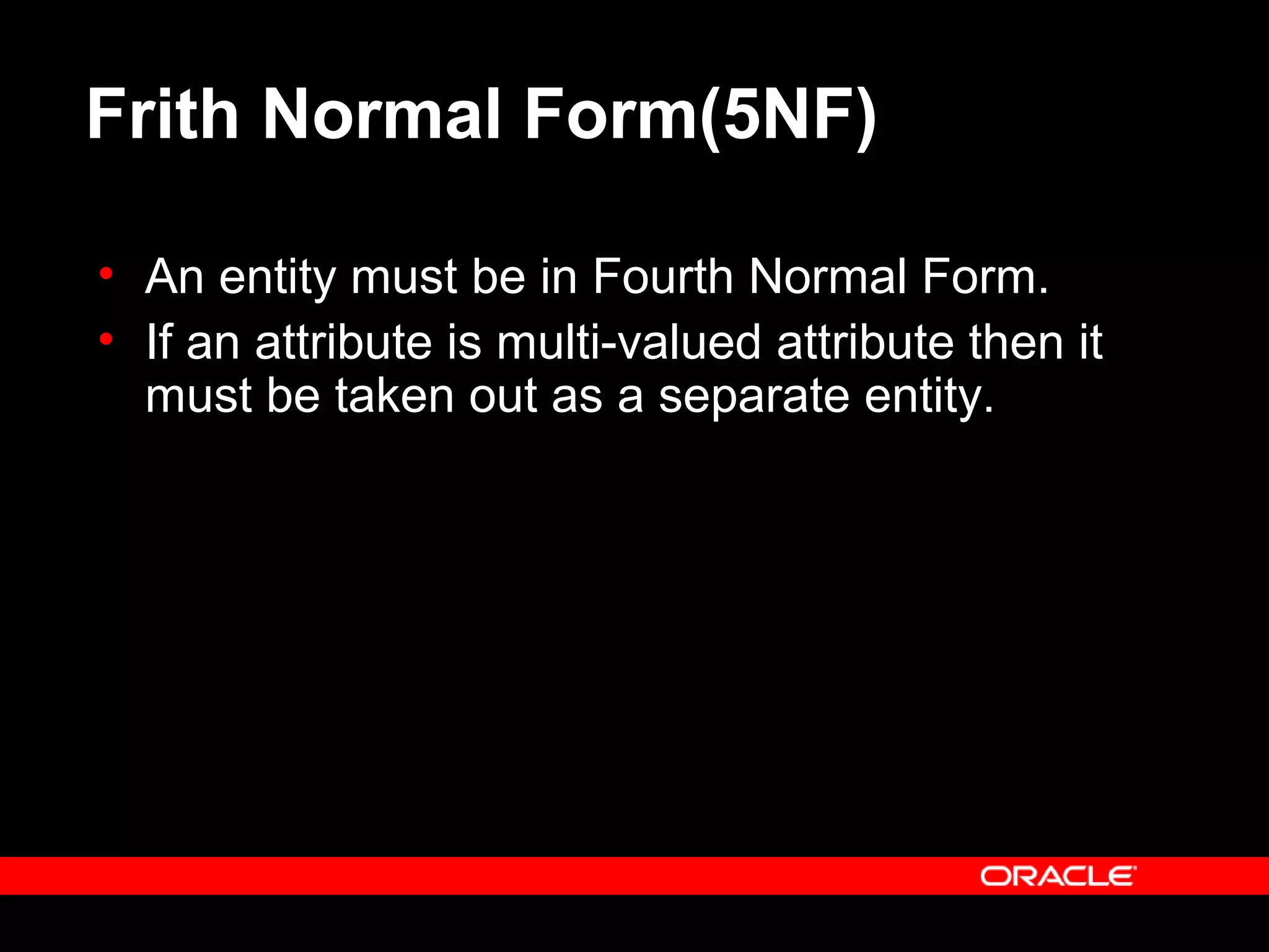 Frith Normal Form(5NF)
• An entity must be in Fourth Normal Form.
• If an attribute is multi-valued attribute then it
must be taken out as a separate entity.
 
