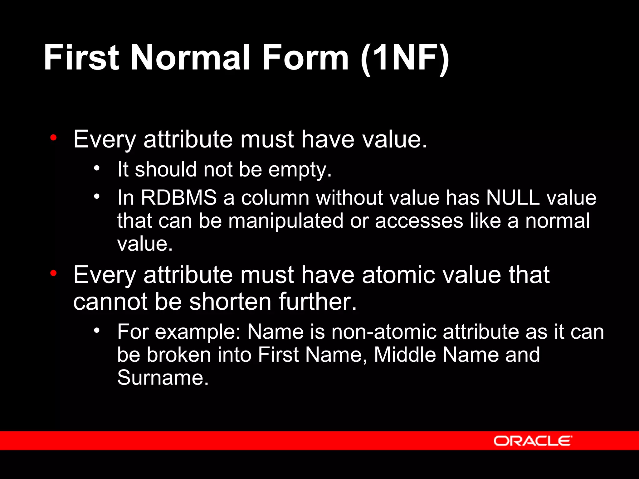 First Normal Form (1NF)
• Every attribute must have value.
• It should not be empty.
• In RDBMS a column without value has NULL value
that can be manipulated or accesses like a normal
value.
• Every attribute must have atomic value that
cannot be shorten further.
• For example: Name is non-atomic attribute as it can
be broken into First Name, Middle Name and
Surname.
 