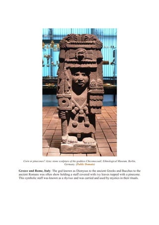 Corn or pinecones? Aztec stone sculpture of the goddess Chicomecoatl; Ethnological Museum, Berlin,
Germany. (Public Domain)
Greece and Rome, Italy: The god known as Dionysus to the ancient Greeks and Bacchus to the
ancient Romans was often show holding a staff covered with ivy leaves topped with a pinecone.
This symbolic staff was known as a thyrsus and was carried and used by mystics in their rituals.
 