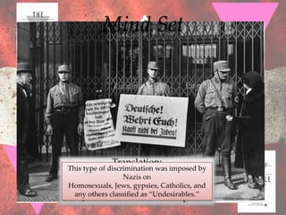 Mind Set




             Translation:
This type of discrimination was imposed by
     “GermanNazis on only!”
                   business
Homosexuals, Jews, gypsies, Catholics, and
  any others classified as “Undesirables.”
   “Jews not allowed to shop!”
 