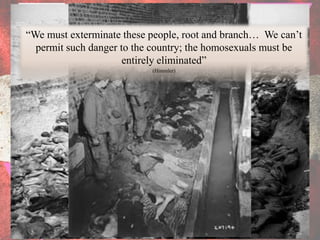 “We must exterminate these people, root and branch… We can’t
  permit such danger to the country; the homosexuals must be
                      entirely eliminated”
                           (Himmler)
 