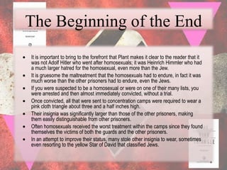 The Beginning of the End
It is important to bring to the forefront that Plant makes it clear to the reader that it
was not Adolf Hitler who went after homosexuals; it was Heinrich Himmler who had
a much larger hatred for the homosexual, even more than the Jew.
It is gruesome the maltreatment that the homosexuals had to endure, in fact it was
much worse than the other prisoners had to endure, even the Jews.
If you were suspected to be a homosexual or were on one of their many lists, you
were arrested and then almost immediately convicted, without a trial.
Once convicted, all that were sent to concentration camps were required to wear a
pink cloth triangle about three and a half inches high.
Their insignia was significantly larger than those of the other prisoners, making
them easily distinguishable from other prisoners.
Often homosexuals received the worst treatment within the camps since they found
themselves the victims of both the guards and the other prisoners.
In an attempt to improve their status, many stole other insignia to wear, sometimes
even resorting to the yellow Star of David that classified Jews.
 
