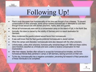 Following Up!
Plant‟s book discusses how homosexuality at this time was thought of as a disease. To prevent
contamination of other prisoners, some camps isolated homosexuals or attempted to cure them
through forced sexual acts with women prisoners, mainly Jews and gypsies.
Almost all homosexuals were sent to a concentration camp on the island of Sylt, in the North Sea.
Ironically, this island is owned by the nobility of Germany and is a resort destination for
Germans.
Many incidences the guards ordered sexual favors from homosexuals.
It was well known that the Nazi guards preferred homosexuals to Jewish women.
When the camps were liberated, homosexuals were also released with the other prisoners.
Unfortunately, unlike other prisoners, homosexuality remained illegal until 1969 and these victims
were therefore classified as criminals and were unable to receive compensation for their
incarceration.
After their release, families often refused to accept the homosexual ex-inmates, and former
homosexual friends likely perished in camps or left Germany, leaving survivors on their own.
To this day, homosexuality has a negative connotation, preventing full research of Nazi persecution
of these individuals to be completed.
 