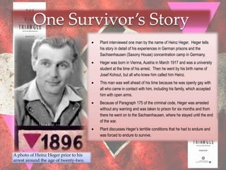 One Survivor’s Story
                                       Plant interviewed one man by the name of Heinz Heger. Heger tells
                                       his story in detail of his experiences in German prisons and the
                                       Sachsenhausen (Saxony House) concentration camp in Germany.
                                       Heger was born in Vienna, Austria in March 1917 and was a university
                                       student at the time of his arrest. Then he went by his birth name of
                                       Josef Kohout, but all who knew him called him Heinz.
                                       This man was well ahead of his time because he was openly gay with
                                       all who came in contact with him, including his family, which accepted
                                       him with open arms.
                                       Because of Paragraph 175 of the criminal code, Heger was arrested
                                       without any warning and was taken to prison for six months and from
                                       there he went on to the Sachsenhausen, where he stayed until the end
                                       of the war.
                                       Plant discusses Heger‟s terrible conditions that he had to endure and
                                       was forced to endure to survive.



A photo of Heinz Heger prior to his
arrest around the age of twenty-two.
 