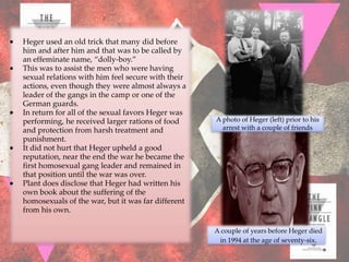 Heger used an old trick that many did before
him and after him and that was to be called by
an effeminate name, “dolly-boy.”
This was to assist the men who were having
sexual relations with him feel secure with their
actions, even though they were almost always a
leader of the gangs in the camp or one of the
German guards.
In return for all of the sexual favors Heger was
performing, he received larger rations of food     A photo of Heger (left) prior to his
and protection from harsh treatment and              arrest with a couple of friends
punishment.
It did not hurt that Heger upheld a good
reputation, near the end the war he became the
first homosexual gang leader and remained in
that position until the war was over.
Plant does disclose that Heger had written his
own book about the suffering of the
homosexuals of the war, but it was far different
from his own.

                                                   A couple of years before Heger died
                                                    in 1994 at the age of seventy-six.
 