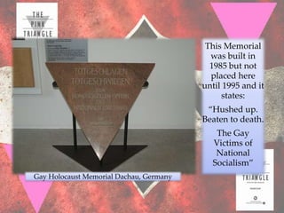 This Memorial
                                           was built in
                                           1985 but not
                                           placed here
                                         until 1995 and it
                                              states:
                                          “Hushed up.
                                         Beaten to death.
                                            The Gay
                                           Victims of
                                            National
                                           Socialism”
Gay Holocaust Memorial Dachau, Germany
 