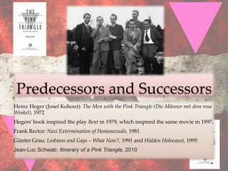 Predecessors and Successors
Heinz Heger (Josef Kohout): The Men with the Pink Triangle (Die Männer mit dem rosa
Winkel), 1972
Hegers’ book inspired the play Bent in 1979, which inspired the same movie in 1997.
Frank Rector: Nazi Extermination of Homosexuals, 1981
Günter Grau: Lesbians and Gays – What Now?, 1991 and Hidden Holocaust, 1995
Jean-Luc Schwab: Itinerary of a Pink Triangle, 2010
 
