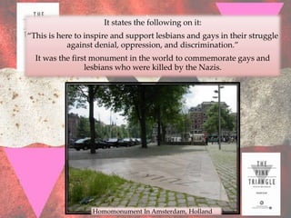 It states the following on it:
“This is here to inspire and support lesbians and gays in their struggle
            against denial, oppression, and discrimination.”
  It was the first monument in the world to commemorate gays and
                 lesbians who were killed by the Nazis.




                  Homomonument In Amsterdam, Holland
 