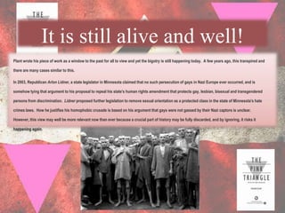 It is still alive and well!
Plant wrote his piece of work as a window to the past for all to view and yet the bigotry is still happening today. A few years ago, this transpired and

there are many cases similar to this.

In 2003, Republican Arlon Lidner, a state legislator in Minnesota claimed that no such persecution of gays in Nazi Europe ever occurred, and is

somehow tying that argument to his proposal to repeal his state's human rights amendment that protects gay, lesbian, bisexual and transgendered

persons from discrimination. Lidner proposed further legislation to remove sexual orientation as a protected class in the state of Minnesota's hate

crimes laws. How he justifies his homophobic crusade is based on his argument that gays were not gassed by their Nazi captors is unclear.

However, this view may well be more relevant now than ever because a crucial part of history may be fully discarded, and by ignoring, it risks it

happening again.
 