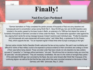 Finally!
                                       Nazi-Era Gays Pardoned


       “German lawmakers on Friday completed the pardon process of thousands of Nazi-era army deserters and
   homosexuals sent to concentration camps during World War II. About 50,000 gay men and 22,000 deserters were
    included in the pardon passed by the lower house in Berlin, an extension of a 1998 law that cleared the names of
hundreds of thousands of Germans convicted of crimes under the Nazis. The conservative opposition voted against the
 law, arguing that it sends the wrong message because it doesn‟t examine each individual case. "Finally the deserters
       and homosexuals who were persecuted will receive justice," said Volker Beck, a spokesman for the Greens
       Party, which supports the law. "It is an important signal in these times when Europe is swinging to the right.”

  German justice minister Hertha Daeubler-Gmelin welcomed the law as long overdue. She said it was humiliating and
 difficult for victims of Nazi military courts to be expected to produce evidence of their convictions and undergo a review
      of their case before being cleared. Those convicted under Nazi laws include not only deserters but also soldiers
accused of "cowardice" or "marriage without permission," she said. "We all know that our decisions today are more than
50 years late," she told parliament. "They are necessary nonetheless. We owe it to the victims of wrongful Nazi justice."
   Of the estimated 50,000 gay men convicted by the Nazis, few ever came forward after World War II because of the
  continuing stigma—as well as the fact that the law under which they were convicted remained on the books in West
                                         Germany until 1969.” (Advocate, May 21, 2002)
 