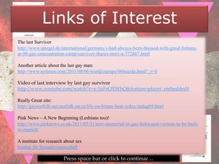 Links of Interest
The last Survivor
http://www.spiegel.de/international/germany/i-had-always-been-blessed-with-good-fortune-
at-98-gay-concentration-camp-survivor-shares-story-a-772667.html

Another article about the last gay man:
http://www.nytimes.com/2011/08/06/world/europe/06brazda.html?_r=0

Video of last interview by last gay survivor
http://www.youtube.com/watch?v=x-1uFsOXWhQ&feature=player_embedded#

Really Great site:
http://gaynorfolk-net.norfolk.on.ca/life-on-brians-beat-redux/stalag69.html

Pink News – A New Beginning (Lesbians too)!
http://www.pinknews.co.uk/2011/05/31/new-memorial-to-gay-holocaust-victims-to-be-built-
in-munich/

A institute for research about sex
Institut für Sexualwissenschaft

                        Press space bar or click to continue…
 
