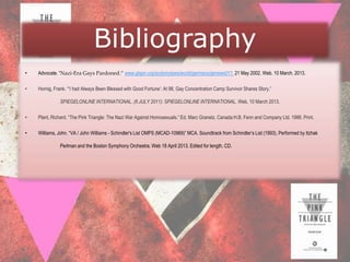 Bibliography
•   Advocate. “Nazi-Era Gays Pardoned.” www.glapn.org/sodomylaws/world/germany/genews011. 21 May 2002. Web. 10 March. 2013.

•   Hornig, Frank. “„I had Always Been Blessed with Good Fortune‟: At 98, Gay Concentration Camp Survivor Shares Story.”

              SPIEGELONLINE INTERNATIONAL. (6 JULY 2011): SPIEGELONLINE INTERNATIONAL. Web. 10 March 2013.

•   Plant, Richard. “The Pink Triangle: The Nazi War Against Homosexuals.” Ed. Marc Granetz. Canada:H.B. Fenn and Company Ltd. 1986. Print.

•   Williams, John. “VA / John Williams - Schindler's List OMPS (MCAD-10969)” MCA. Soundtrack from Schindler‟s List (1993), Performed by Itzhak

              Perlman and the Boston Symphony Orchestra. Web 18 April 2013. Edited for length. CD.
 