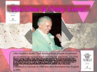 His One & Only Love!




After Seidlin’s death Plant decided from a sense of personal
involvement on several levels to write his last book, The Pink
Their love really did not blossom until he followed Seidlin
Plant lived and worked together in Newthe University over
They and Oskar Seidlin metthe ageat eighty-seven in Der
                                while           City for of
Triangle: The Nazi War against Homosexuals, (Rosa Winkel: his
 Richard Plant died in 1998 at were of Yorkcultivate their
to Switzerland in they were both studying literature in
FrankfurtNazis gegen dieand they in 1984. to he first
           where 1933 Homosexuellen), which
                                       able
Krieg der years surrounded by his family and friends.
forty-five was until Seidlin died
love. and
 home
1929.
published in German in 1986 and then translated into English
in 1991.
 