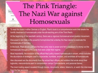 The Pink Triangle:
              The Nazi War against
                 Homosexuals
•   To read this book in either German or English, Plant‟s book is a comprehensive work that details the
    horrific treatment of homosexuals under the all-reaching arm of the Third Reich.
•   At the beginning of the twentieth century, there was a vigorous homosexual emancipation movement.
•   Discussed in ten folds is the powerful homophobia that underlay the Nazi desire to eradicate the
    homosexuals of Germany.
•   In the book, Plant shows just how the Nazi party rose to power and felt it necessary to stomp out the
    homosexuals throughout the lands that were under their regime.
•   Most importantly, the evolution of the official Nazi policy toward homosexuals is shown, which includes
    the abundance of strategies used to incarcerate, humiliate, enchain, and annihilate all homosexuals.
•   Also discussed are the documents from the actual Nazi officers and soldiers that wrote about their
    logbooks, memorandums sent to concentration camps Commandants, and personal diaries.
•   The most riveting aspect revealed through diaries, documents, letters, listens to, or watch the interviews
    from the few survivors.
 