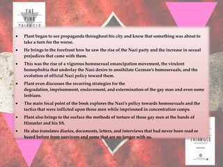 Plant began to see propaganda throughout his city and knew that something was about to
take a turn for the worse.
He brings to the forefront how he saw the rise of the Nazi party and the increase in sexual
prejudices that came with them.
This was the rise of a vigorous homosexual emancipation movement, the virulent
homophobia that underlay the Nazi desire to annihilate German’s homosexuals, and the
evolution of official Nazi policy toward them.
Plant even discusses the recurring strategies for the
degradation, imprisonment, enslavement, and extermination of the gay man and even some
lesbians.
The main focal point of the book explores the Nazi’s policy towards homosexuals and the
tactics that were inflicted upon those men while imprisoned in concentration camps.
Plant also brings to the surface the methods of torture of these gay men at the hands of
Himmler and his SS.
He also translates diaries, documents, letters, and interviews that had never been read or
heard before from survivors and some that are no longer with us.
 